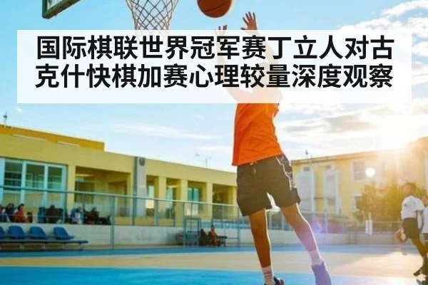 国际棋联世界冠军赛丁立人对古克什快棋加赛心理较量深度观察 | kaiyun
