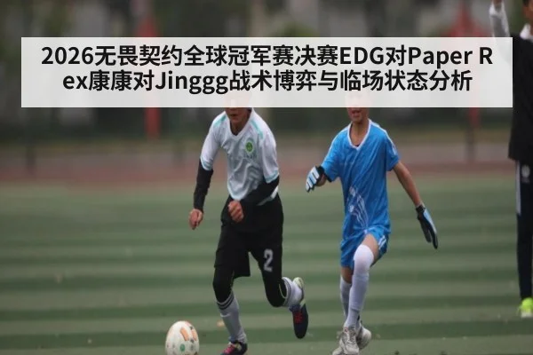2026无畏契约全球冠军赛决赛EDG对Paper Rex康康对Jinggg战术博弈与临场状态分析